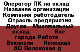 Оператор ПК на склад › Название организации ­ Компания-работодатель › Отрасль предприятия ­ Другое › Минимальный оклад ­ 28 000 - Все города Работа » Вакансии   . Ненецкий АО,Волоковая д.